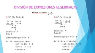 DIVISIÓN DE EXPRESIONES ALGEBRAICAS
1) (7x2 – 10x – 5) : (x – 2)
7x2 – 10x – 5 | x – 2
- 7x2 + 14x 7x + 4
4x – 5
- 4x + 8
3
Cociente: 7x + 4
Resto: 3
Se debe cumplir que: D = dc + R
7x2 – 10x – 5 = (x – 2) . (7x + 4) + 3
= x(7x + 4) – 2(7x + 4) + 3
= 7x2 + 4x – 14x – 8 + 3
= 7x2 - 10x – 5
2) (8x2 – 9x – 3) : (x – 2)
8x2 – 9x - 3 | x – 2
- 8x2 + 16x 8x + 7
7x – 3
- 7x + 14
11
Cociente: 8x + 7
Resto: 11
Se debe cumplir que: D = dc + R
8x2 – 9x – 3 = (x – 2) . (8x + 7) + 11
= x(8x + 7) – 2(8x + 7) + 11
= 8x2 + 7x – 16x – 14 +11
= 8x2 – 9x - 3
MÉTODO ESTÁNDAR: D | d .
R c
 