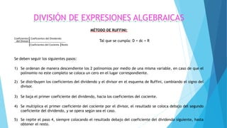 DIVISIÓN DE EXPRESIONES ALGEBRAICAS
MÉTODO DE RUFFINI:
Coeficientes| Coeficientes del Dividendo
del Divisor| Tal que se cumpla: D = dc + R
|Coeficientes del Cociente |Resto
Se deben seguir los siguientes pasos:
1) Se ordenan de manera descendiente los 2 polinomios por medio de una misma variable, en caso de que el
polinomio no este completo se coloca un cero en el lugar correspondiente.
2) Se distribuyen los coeficientes del dividendo y el divisor en el esquema de Ruffini, cambiando el signo del
divisor.
3) Se baja el primer coeficiente del dividendo, hacia los coeficientes del cociente.
4) Se multiplica el primer coeficiente del cociente por el divisor, el resultado se coloca debajo del segundo
coeficiente del dividendo, y se opera según sea el caso.
5) Se repite el paso 4, siempre colocando el resultado debajo del coeficiente del dividendo siguiente, hasta
obtener el resto.
 