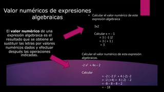Valor numéricos de expresiones
algebraicas
El valor numérico de una
expresión algebraica es el
resultado que se obtiene al
sustituir las letras por valores
numéricos dados y efectuar
después las operaciones
indicadas.
• Calcular el valor numérico de este
expresión algebraica
3x2
Calcular x = - 1
= 3 ( -1 )2
= 3 ( + 1 )
= 3.
Calcular el valor numérico de esta expresión
algebraicas.
-2 x2 + 4x – 2
Calcular
= -2 ( -2 )2 + 4 (-2) -2
= -2 (+4) + 4 (-2) - 2
= -8 – 8 – 8 – 2
= - 18
 
