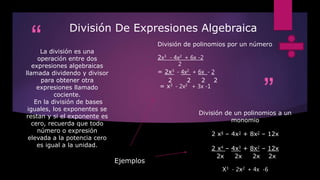 “
”
División De Expresiones Algebraica
La división es una
operación entre dos
expresiones algebraicas
llamada dividendo y divisor
para obtener otra
expresiones llamado
cociente.
En la división de bases
iguales, los exponentes se
restan y si el exponente es
cero, recuerda que todo
número o expresión
elevada a la potencia cero
es igual a la unidad.
División de polinomios por un número
2x3 - 4x2 + 6x -2
2
= 2x3 - 4x2 + 6x - 2
2 2 2 2
= x3 - 2x2 + 3x -1
División de un polinomios a un
monomio
2 x4 – 4x3 + 8x2 – 12x
2 x4 – 4x3 + 8x2 – 12x
2x 2x 2x 2x
X3 - 2x2 + 4x -6
Ejemplos
 