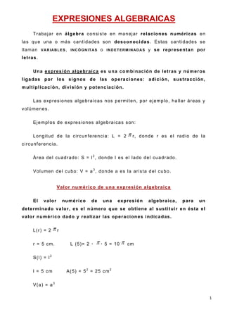 1
EXPRESIONES ALGEBRAICAS
Trabajar en álgebra consiste en manejar relaciones numéricas en
las que una o más cantidades son desconocidas. Estas cantidades se
llaman VARIABLES, INCÓGNITAS o INDETERMINADAS y se representan por
letras.
Una expresión algebraica es una combinación de letras y números
ligadas por los signos de las operaciones: adición, sustracción,
multiplicación, división y potenciación.
Las expresiones algebraicas nos permiten, por ejemplo, hallar áreas y
volúmenes.
Ejemplos de expresiones algebraicas son:
Longitud de la circunferencia: L = 2 r, donde r es el radio de la
circunferencia.
Área del cuadrado: S = l2
, donde l es el lado del cuadrado.
Volumen del cubo: V = a3
, donde a es la arista del cubo.
Valor numérico de una expresión algebraica
El valor numérico de una expresión algebraica, para un
determinado valor, es el número que se obtiene al sustituir en ésta el
valor numérico dado y realizar las operaciones indicadas.
L(r) = 2 r
r = 5 cm. L (5)= 2 · · 5 = 10 cm
S(l) = l2
l = 5 cm A(5) = 52
= 25 cm2
V(a) = a3
 