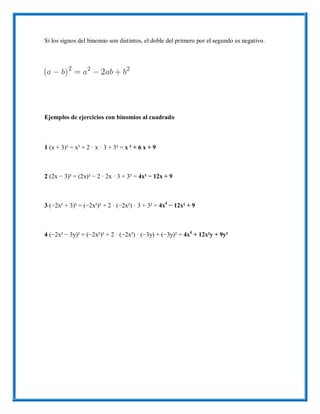 Si los signos del binomio son distintos, el doble del primero por el segundo es negativo.
Ejemplos de ejercicios con binomios al cuadrado
1 (x + 3)² = x² + 2 · x · 3 + 3² = x ² + 6 x + 9
2 (2x − 3)² = (2x)² − 2 · 2x · 3 + 3² = 4x² − 12x + 9
3 (−2x² + 3)² = (−2x²)² + 2 · (−2x²) · 3 + 3² = 4x4
− 12x² + 9
4 (−2x² − 3y)² = (−2x²)² + 2 · (−2x²) · (−3y) + (−3y)² = 4x4
+ 12x²y + 9y²
 