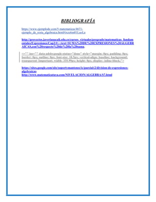 BIBLIOGRAFÍA
https://www.ejemplode.com/5-matematicas/4671-
ejemplo_de_resta_algebraica.html#ixzz6m01LuoLa
http://proyectos.javerianacali.edu.co/cursos_virtuales/pregrado/matematicas_fundam
entales/Expresiones/Cap2/#:~:text=SUMA%20DE%20EXPRESIONES%20ALGEBR
AICAS,con%20respecto%20de%20la%20suma.
<="" ins="" data-adsbygoogle-status="done" style="margin: 0px; padding: 0px;
border: 0px; outline: 0px; font-size: 10.5px; vertical-align: baseline; background:
transparent !important; width: 335.99px; height: 0px; display: inline-block;">
https://sites.google.com/site/soportymantenec1c/parcial-2/division-de-expresiones-
algebraicas
http://www.matematicatuya.com/NIVELACION/ALGEBRA/S7.html
 