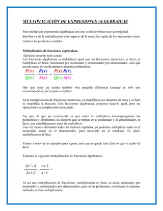 MULTIPLICACIÓN DE EXPRESIONES ALGEBRAICAS
Para multiplicar expresiones algebraicas con uno o más términos usar la propiedad
distributiva de la multiplicación con respecto de la suma, las reglas de los exponentes como
también los productos notables.
Multiplicación de fracciones algebraicas.
Ejercicio resuelto paso a paso.
Las fracciones algebraicas se multiplican igual que las fracciones numéricas, es decir, se
multiplican en línea: numerador por numerador y denominador por denominador, solo que
en este caso, en vez de números tenemos polinomios:
Hay que tener en cuenta también otra pequeña diferencia (aunque es sólo una
recomendación) que te paso a explicar:
En la multiplicación de fracciones numéricas, se multiplican los números en línea y al final
se simplifica la fracción. Con fracciones algebraicas, podemos hacerlo igual, pero las
operaciones se complicarían demasiado.
Así que, lo que yo recomiendo es que antes de multiplicar, descompongamos los
polinomios y eliminemos los factores que se repitan en el numerador y el denominador, es
decir, que simplifiquemos antes de multiplicar.
Una vez hemos eliminado todos los factores repetidos, ya podemos multiplicar tanto en el
numerador como en el denominador, para mostrarlo en el resultado. Es decir,
multiplicamos al final.
Vamos a resolver un ejemplo paso a paso, para que te quede más claro lo que te acabo de
decir.
Tenemos la siguiente multiplicación de fracciones algebraicas:
Al ser una multiplicación de fracciones, multiplicamos en línea, es decir, numerador por
numerador y denominador por denominador, pero al ser polinomios, solamente lo dejamos
indicado, no los multiplicamos:
 