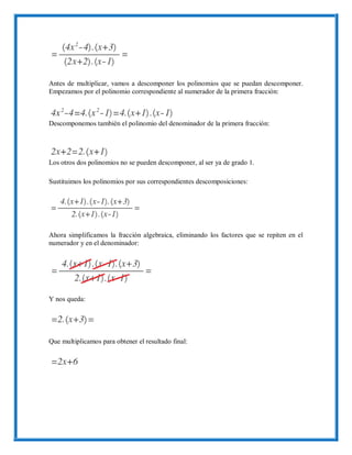 Antes de multiplicar, vamos a descomponer los polinomios que se puedan descomponer.
Empezamos por el polinomio correspondiente al numerador de la primera fracción:
Descomponemos también el polinomio del denominador de la primera fracción:
Los otros dos polinomios no se pueden descomponer, al ser ya de grado 1.
Sustituimos los polinomios por sus correspondientes descomposiciones:
Ahora simplificamos la fracción algebraica, eliminando los factores que se repiten en el
numerador y en el denominador:
Y nos queda:
Que multiplicamos para obtener el resultado final:
 