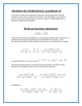 DIVISION DE EXPRESIONES ALGEBRAICAS
La división de expresiones algebraicas consta de las mismas partes que la división
aritmética, así que si hay 2 expresiones algebraicas, p(x) dividiendo, y q(y) siendo el
divisor , de modo que el grado de p(x) sea mayor o igual a 0 siempre hallaremos a 2
expresiones algebraicas dividiéndose.
Divide las fracciones algebraicas:
La división de dos fracciones algebraicas es otra fracción algebraica cuyo numerador es el
producto del numerador de la primera por el denominador de la segunda, y como
denominador el producto del denominador de la primera por el numerador de la segunda.
El segundo binomio es una suma al cubo:
El trinomio del denominador es un trinomio cuadrado perfecto y el binomio es una
diferencia de cuadrados que factoriza como una suma por diferencia.
Simplificamos
 