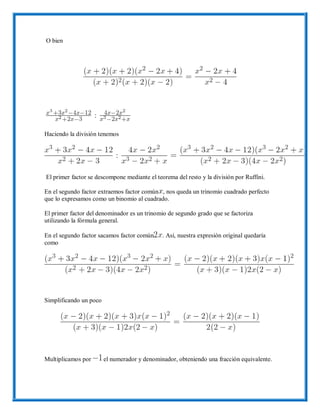 O bien
Haciendo la división tenemos
El primer factor se descompone mediante el teorema del resto y la división por Ruffini.
En el segundo factor extraemos factor común , nos queda un trinomio cuadrado perfecto
que lo expresamos como un binomio al cuadrado.
El primer factor del denominador es un trinomio de segundo grado que se factoriza
utilizando la fórmula general.
En el segundo factor sacamos factor común . Así, nuestra expresión original quedaría
como
Simplificando un poco
Multiplicamos por el numerador y denominador, obteniendo una fracción equivalente.
 