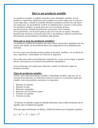 Qué es un producto notable
Los productos notables o también conocidos como identidades notables, son un
producto o expresiones algebraicas, que cumplen con ciertas reglas, que se conocen
como reglas fijas, y donde el resultado obtenido lo podemos escribir con solo hacer
una inspección, sin necesidad de verificar la multiplicación o recurrir a varios pasos.
Los productos notables, se puede decir que son el resultado de hacer
una factorización, formada de polinomios que poseen varios términos.
En los polinomios, son de gran ayuda ya que con el uso de sus reglas y formulas,
permiten que el proceso sea mucho más corto y que podamos expresar un polinomio
directamente sin necesidad de ir probando cada termino.
Para qué se usan los productos notables?
Los productos notables los podemos usar para realizar operaciones algebraicas de una
manera más rápida, sin necesidad de hacer una comprobación de la multiplicación
realizada.
En otros casos son utilizados porque ayudan al encontrar: medidas, o en el cálculo de
área, superficies, e intensidades en el área de la ingeniaría.
Son usados para reducir procedimientos matemáticos; ya que con sus reglas se pueden
obviar varios pasos en la resolución de problemas matemáticos.
En los polinomios son usados para reducirlos, usando las diferentes reglas de
productos notables.
Tipos de productos notables
Existen varios tipos de productos notables o identidades notables, cada uno con su
característica particular, sus diferentes formas de resolver y con distintas reglas que
cumplir, entre estos podemos mencionar los siguientes:
1. Binomio al cuadrado.
2. Binomio al cubo.
3. Binomios conjugados.
4. Binomios con un término común.
5. Trinomio al cuadrado
6. Trinomio al cubo
Un binomio al cuadrado es igual al cuadrado del primero, más el doble del primero por el
segundo, más el cuadrado del segundo.
Si los dos signos del binomio son iguales, el doble del primero por el segundo es positivo.
 