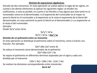 División de expresiones algebraicas
División de dos monomios. En esta operación se vuelve aplicar la regla de los signos, en
cuanto a los demás elementos se aplican las siguientes reglas: se dividen los
coeficientes, si esto es posible, en cuanto a las literales si hay alguna que este tanto en el
numerador como en el denominador, si el exponente del numerador es el mayor se
pone la literal en el numerador y al exponente se le resta el exponente de la literal del
denominador, en caso contrario se pone la literal en el denominador y a su exponente se
le resta el del numerador.
Ejemplo:
Dividir 9x3y2 entre 3x2w
9x3y2 / 3x2w
9x3y2 / 3x2w = 3xy2 / w
División de un polinomio entre un monomio
En esta operación se distribuye el polinomio sobre el monomio, como si fueran una
fracción. Por ejemplo:
32x2+20x-12x3 entre 4x
Se coloca el monomio como denominador de el polinomio
32x2+20x-12x3 / 4x
Se separa el polinomio en diferentes términos separados por el signo y cada uno
dividido por el monomio
(32x2 / 4x) + (20x / 4x) - (12x3 / 4x)
Se realizan las divisiones correspondientes entre monomios
8x+5-3x2
 