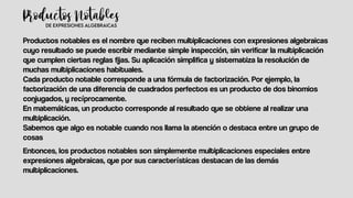 Productos notables es el nombre que reciben multiplicaciones con expresiones algebraicas
cuyo resultado se puede escribir mediante simple inspección, sin verificar la multiplicación
que cumplen ciertas reglas fijas. Su aplicación simplifica y sistematiza la resolución de
muchas multiplicaciones habituales.
Cada producto notable corresponde a una fórmula de factorización. Por ejemplo, la
factorización de una diferencia de cuadrados perfectos es un producto de dos binomios
conjugados, y recíprocamente.
En matemáticas, un producto corresponde al resultado que se obtiene al realizar una
multiplicación.
Sabemos que algo es notable cuando nos llama la atención o destaca entre un grupo de
cosas
Entonces, los productos notables son simplemente multiplicaciones especiales entre
expresiones algebraicas, que por sus características destacan de las demás
multiplicaciones.
 