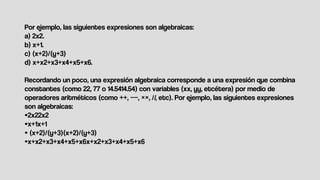Por ejemplo, las siguientes expresiones son algebraicas:
a) 2x2.
b) x+1.
c) (x+2)/(y+3)
d) x+x2+x3+x4+x5+x6.
Recordando un poco, una expresión algebraica corresponde a una expresión que combina
constantes (como 22, 77 o 14.5414.54) con variables (xx, yy, etcétera) por medio de
operadores aritméticos (como ++, −−, ××, //, etc). Por ejemplo, las siguientes expresiones
son algebraicas:
•2x22x2
•x+1x+1
• (x+2)/(y+3)(x+2)/(y+3)
•x+x2+x3+x4+x5+x6x+x2+x3+x4+x5+x6
 