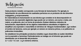 Cada producto notable corresponde a una fórmula de factorización. Por ejemplo, la
factorización de una diferencia de cuadrados perfectos es un producto de dos binomios
conjugados, y recíprocamente.
En matemáticas la factorización es una técnica que consiste en la descomposición en
factores de una expresión algebraica (que puede ser un número, una suma o resta, una
matriz, un polinomio, etc.) en forma de producto. Existen distintos métodos de
factorización, dependiendo de los objetos matemáticos estudiados; el objetivo es
simplificar una expresión o reescribirla en términos de «bloques fundamentales», que reciben
el nombre de factores, como por ejemplo un número en números primos, o un polinomio en
polinomios irreducibles.
Se establecen los principales productos notables cuyos desarrollos se suelen identificar
con la expresión a factorizar. Particularmente se trabaja con el trinomio que puede ser
identificado con el desarrollo del producto
(x + a )(x + b ) con a y b números enteros.
 