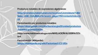 Productos notables de expresiones algebraicas:
http://prometeo.matem.unam.mx/recursos/Licenciatura/Taller
Mate_UAM_CUAJIMALPA//scorm_player/1192/content/index.ht
ml
Factorización por productos notables:
https://sites.google.com/site/lauracecyte26/unidad/productos
-notables-y-factorizacion
http://www.matematicatuya.com/NIVELACION/ALGEBRA/S7.h
tml
Factorización (Wikipedia):
https://es.wikipedia.org/wiki/Factorizaci%C3%B3n
 