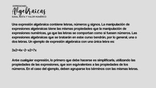 Una expresión algebraica contiene letras, números y signos. La manipulación de
expresiones algebraicas tiene las mismas propiedades que la manipulación de
expresiones numéricas, ya que las letras se comportan como si fuesen números. Las
expresiones algebraicas que se tratarán en este curso tendrán, por lo general, una o
dos letras. Un ejemplo de expresión algebraica con una única letra es:
3x2+4x−2−x2+7x
Ante cualquier expresión, lo primero que debe hacerse es simplificarla, utilizando las
propiedades de las expresiones, que son equivalentes a las propiedades de los
números. En el caso del ejemplo, deben agruparse los términos con las mismas letras.
 