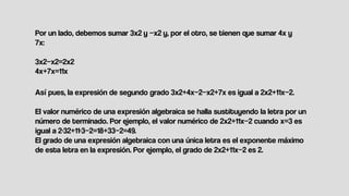 Así pues, la expresión de segundo grado 3x2+4x−2−x2+7x es igual a 2x2+11x−2.
El valor numérico de una expresión algebraica se halla sustituyendo la letra por un
número de terminado. Por ejemplo, el valor numérico de 2x2+11x−2 cuando x=3 es
igual a 2⋅32+11⋅3−2=18+33−2=49.
El grado de una expresión algebraica con una única letra es el exponente máximo
de esta letra en la expresión. Por ejemplo, el grado de 2x2+11x−2 es 2.
Por un lado, debemos sumar 3x2 y −x2 y, por el otro, se tienen que sumar 4x y
7x:
3x2−x2=2x2
4x+7x=11x
 