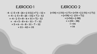 -4 – { -5 + 8 – [6 + (-11) ] +7 } – 12 =
= -4 – { -5 + 8 – [6 – 11] + 7 } – 12
= -4 – { -5 + 8 – 6 + 11 + 7} – 12
= -4 + 5 – 8 + 6 – 11 – 7 – 12
= 5 + 6 – 4 – 8 – 11 – 7 – 12
= 11 – 42 = -31
(+54) + (-31) + (-7) = (+54 + [ (-31) + (-7) ]
= (+54) + [ - (31 + 7) ]
= (+54) + (-38)
= + (54 – 38)
= +16
= 16
 