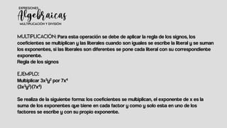 : Para esta operación se debe de aplicar la regla de los signos, los
coeficientes se multiplican y las literales cuando son iguales se escribe la literal y se suman
los exponentes, si las literales son diferentes se pone cada literal con su correspondiente
exponente.
Regla de los signos
Multiplicar 3x3y2 por 7x4
(3x3y2)(7x4)
Se realiza de la siguiente forma: los coeficientes se multiplican, el exponente de x es la
suma de los exponentes que tiene en cada factor y como y solo esta en uno de los
factores se escribe y con su propio exponente.
 