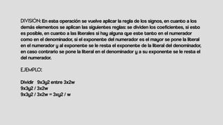 : En esta operación se vuelve aplicar la regla de los signos, en cuanto a los
demás elementos se aplican las siguientes reglas: se dividen los coeficientes, si esto
es posible, en cuanto a las literales si hay alguna que este tanto en el numerador
como en el denominador, si el exponente del numerador es el mayor se pone la literal
en el numerador y al exponente se le resta el exponente de la literal del denominador,
en caso contrario se pone la literal en el denominador y a su exponente se le resta el
del numerador.
Dividir 9x3y2 entre 3x2w
9x3y2 / 3x2w
9x3y2 / 3x2w = 3xy2 / w
 