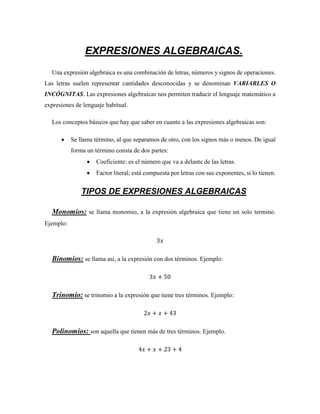 EXPRESIONES ALGEBRAICAS.
Una expresión algebraica es una combinación de letras, números y signos de operaciones.
Las letras suelen representar cantidades desconocidas y se denominan VARIABLES O
INCÓGNITAS. Las expresiones algebraicas nos permiten traducir el lenguaje matemático a
expresiones de lenguaje habitual.
Los conceptos básicos que hay que saber en cuanto a las expresiones algebraicas son:
 Se llama término, al que separamos de otro, con los signos más o menos. De igual
forma un término consta de dos partes:
 Coeficiente: es el número que va a delante de las letras.
 Factor literal; está compuesta por letras con sus exponentes, si lo tienen.
TIPOS DE EXPRESIONES ALGEBRAICAS
Monomios: se llama monomio, a la expresión algebraica que tiene un solo termino.
Ejemplo:
3𝑥
Binomios: se llama así, a la expresión con dos términos. Ejemplo:
3𝑥 + 50
Trinomio: se trinomio a la expresión que tiene tres términos. Ejemplo:
2𝑥 + 𝑥 + 43
Polinomios: son aquella que tienen más de tres términos. Ejemplo.
4𝑥 + 𝑥 + 23 + 4
 