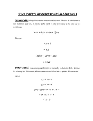 SUMA Y RESTA DE EXPRESIONES ALGEBRAICAS
MONOMIOS: Solo podemos sumar monomios semejantes. La suma de los mismos es
otro monomio, que tiene la misma parte literal y cuyo coeficiente es la suma de los
coeficientes.
𝑎𝑥𝑛 + 𝑏𝑥𝑛 = (𝑎 + 𝑏)𝑥𝑛
Ejemplo:
4𝑥 + 5
= 9𝑥
3𝑥𝑦𝑧 + 5𝑥𝑦𝑧 − 𝑥𝑦𝑧
= 7𝑥𝑦𝑧
POLINOMIOS: para sumar dos polinomios se suman los coeficientes de los términos
del mismo grado. La resta de polinomios en sumar al minuendo el opuesto del sustraendo.
SUMA:
𝑃(𝑥) = 2𝑥 + 5
𝑞(𝑥) = 5𝑥 + 4
𝑝(𝑥) + 𝑞(𝑥) = 2𝑥 + 5 + 5𝑥 + 4
= 2𝑋 + 5𝑋 + 5 + 4
= 7𝑋 + 9.
 