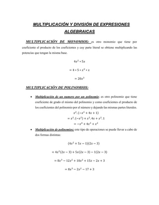 MULTIPLICACIÓN Y DIVISIÓN DE EXPRESIONES
ALGEBRAICAS
MULTIPLICACIÓN DE MONOMIOS: es otro monomio que tiene por
coeficiente el producto de los coeficientes y cuy parte literal se obtiene multiplicando las
potencias que tengan la misma base.
4𝑥2
∗ 5𝑥
= 4 ∗ 5 ∗ 𝑥2
∗ 𝑥
= 20𝑥3
MULTIPLICACIÓN DE POLINOMIOS:
 Multiplicación de un numero por un polinomio; es otro polinomio que tiene
coeficiente de grado el mismo del polinomio y como coeficientes el producto de
los coeficientes del polinomio por el número y dejando las mismas partes literales.
𝑥2
. (−𝑥2
+ 4𝑥 + 1)
= 𝑥2
. (−𝑥2) + 𝑥2
. 4𝑥 + 𝑥2
. 1
= −𝑥4
+ 4𝑥3
+ 𝑥2
 Multiplicación de polinomios; este tipo de operaciones se puede llevar a cabo de
dos formas distintas:
(4𝑥2
+ 5𝑥 − 1)(2𝑥 − 3)
= 4𝑥2(2𝑥 − 3) + 5𝑥(2𝑥 − 3) − 1(2𝑥 − 3)
= 8𝑥3
− 12𝑥2
+ 10𝑥2
+ 15𝑥 − 2𝑥 + 3
= 8𝑥3
− 2𝑥2
− 17 + 3
 