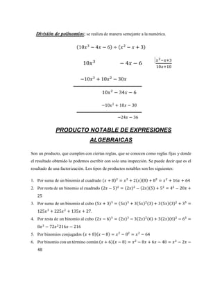 División de polinomios; se realiza de manera semejante a la numérica.
(10𝑥3
− 4𝑥 − 6) ÷ (𝑥2
− 𝑥 + 3)
10𝑥3
− 4𝑥 − 6
𝑥2−𝑥+3
10𝑥+10
−10𝑥3
+ 10𝑥2
− 30𝑥
10𝑥2
− 34𝑥 − 6
−10𝑥2
+ 10𝑥 − 30
−24𝑥 − 36
PRODUCTO NOTABLE DE EXPRESIONES
ALGEBRAICAS
Son un producto, que cumplen con ciertas reglas, que se conocen como reglas fijas y donde
el resultado obtenido lo podemos escribir con solo una inspección. Se puede decir que es el
resultado de una factorización. Los tipos de productos notables son los siguientes:
1. Por suma de un binomio al cuadrado (𝑥 + 8)2
= 𝑥2
+ 2(𝑥)(8) + 82
= 𝑥2
+ 16𝑥 + 64
2. Por resta de un binomio al cuadrado (2𝑥 − 5)2
= (2𝑥)2
− (2𝑥)(5) + 52
= 42
− 20𝑥 +
25
3. Por suma de un binomio al cubo (5𝑥 + 3)3
= (5𝑥)3
+ 3(5𝑥)2(3) + 3(5𝑥)(3)2
+ 33
=
125𝑥3
+ 225𝑥2
+ 135𝑥 + 27.
4. Por resta de un binomio al cubo (2𝑥 − 6)3
= (2𝑥)3
− 3(2𝑥)2(6) + 3(2𝑥)(6)2
− 63
=
8𝑥3
− 72𝑥2
216𝑥 − 216
5. Por binomios conjugados (𝑥 + 8)(𝑥 − 8) = 𝑥2
− 82
= 𝑥2
− 64
6. Por binomio con un término común (𝑥 + 6)(𝑥 − 8) = 𝑥2
− 8𝑥 + 6𝑥 − 48 = 𝑥2
− 2𝑥 −
48
 