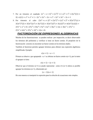 7. Por un trinomio al cuadrado (𝑥2
− 𝑥 + 1)2
= (𝑥2)2
+ (−𝑥)2
+ 12
+ 2(𝑥2)(1) +
2(−𝑥)(1) = 𝑥4
+ 𝑥2
+ 1 − 2𝑥3
+ 2𝑥2
− 2𝑥 = 𝑥4
− 2𝑥3
+ 3𝑥2
− 2𝑥 + 1
8. Por trinomio al cubo (3𝑥2
+ 𝑥 + 2)3
= (3𝑥2)3
+ (𝑥)3
+ 23
+ 3(3𝑥2)2(𝑥) +
3(3𝑥2)2(2) + 3(3𝑥2)(𝑥2) + 3(𝑥2)(2) + 3(3𝑥2)(22) + 3(𝑥)(22) + 6(3𝑥2)(𝑥)(2) =
27𝑥6
+ 𝑥3
+ 8 + 27𝑥5
+ 54𝑥4
+ 9𝑥4
+ 6𝑥2
+ 36𝑥2
+ 12𝑥 + 36𝑥3
= 27𝑥2
+
27𝑥6
+ 63𝑥5
+ 37𝑥3
+ 422
+ 12𝑥 + 8.
FACTORIZACIÓN DE EXPRESIONES ALGEBRAICAS
Muchas de las factorizaciones se pueden realizar por inspección, es decir observando
los términos del polinomio y verificar si tiene un factor común. El propósito de la
factorización consiste en encontrar un factor común en los términos dados.
También al factorizar permite agrupar términos para obtener una expresión algebraica
simplificada. Ejemplo:
𝑥(𝑎 + 1) − 𝑎 − 1
Primero se observa que agrupando -a.-1 se obtiene un factor común x(a+1), por lo tanto
al agrupar se tiene:
𝑥(𝑎 + 1) − (𝑎 + 1)
Observar que el término (a+1) se puede representar como (1) (a+1) ahora es posible
agrupar los términos (a+1), obteniendo así:
(𝑥 − 1)(𝑎 + 1)
De esta manera se manipula la expresión para la solución de ecuaciones más simples.
 