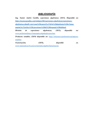BIBLIOGRAFÍA
Ing. Yunior Andrés Castillo, expresiones algebraicas (2015). Disponible en:
https://m.monografias.com/trabajos106/expresiones-algebraicas/expresiones-
algebraicas.shtml#:text=una%20expresi%c3%b3n%20algebraica%20es%una,
matem%c3%a1tico%20expresiones%20del%20lenguaje%20habitual.
División de expresiones algebraicas, (2015), disponible en:
www.profesorenlinea.cl/mtematica/algebradivision.htm
Productos notables, (2019) disponible en: https://wikimat.es/polinomios/productos-
notables.
Factorización, (2019), disponible en:
www.matematicas18.com/es/tutoriales/algebra/factorizacion.
 