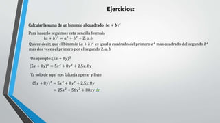 Calcular la suma de un binomio al cuadrado: 𝒂 + 𝒃 𝟐
Para hacerlo seguimos esta sencilla formula
𝑎 + 𝑏 2
= 𝑎2
+ 𝑏2
+ 2. 𝑎. 𝑏
Quiere decir, que el binomio 𝑎 + 𝑏 2
es igual a cuadrado del primero 𝑎2
mas cuadrado del segundo 𝑏2
mas dos veces el primero por el segundo 2. 𝑎. 𝑏
Un ejemplo: 5𝑥 + 8𝑦 2
5𝑥 + 8𝑦 2
= 5𝑥2
+ 8𝑦2
+ 2.5𝑥. 8𝑦
Ya solo de aquí nos faltaría operar y listo
5𝑥 + 8𝑦 2
= 5𝑥2
+ 8𝑦2
+ 2.5𝑥. 8𝑦
= 25𝑥2
+ 56𝑦2
+ 80𝑥𝑦
Ejercicios:
 