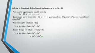 Calcular la el resultado de dos binomio conjugados: 𝒂 + 𝒃 . (𝒂 − 𝒃)
Para hacerlo seguimos esta sencilla formula
𝑎 + 𝑏 . 𝑎 − 𝑏 = 𝑎2 − 𝑏2
Quiere decir, que el binomio 𝑎 + 𝑏 . (𝑎 − 𝑏) es igual a cuadrado del primero 𝑎2 menos cuadrado del
segundo 𝑏2
3𝑥 + 5𝑦 . (3𝑥 + 5𝑦) = 3𝑥2 + 5𝑦2
Ya solo de aquí nos faltaría operar y listo
= 9𝑥2 + 10𝑦2
Un ejemplo: 3𝑥 + 5𝑦 . (3𝑥 + 5𝑦)
3𝑥 + 5𝑦 . (3𝑥 + 5𝑦) = 3𝑥2
+ 5𝑦2
 