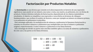 Factorización por Productos Notables
La factorización es una técnica que consiste en la descomposición en factores de una expresión
algebraicas (que puede ser un número, una suma o resta, una matriz, un polinomio, etc.) en forma de
producto. Existen distintos métodos de factorización, dependiendo de los objetos matemáticos
estudiados; el objetivo es simplificar una expresión o reescribirla en términos de «bloques
fundamentales», que reciben el nombre de factores, como por ejemplo un número en números primos,
o un polinomio en polinomios irreducibles.
Esta estrategia aplicada a la multiplicación de números o polinomios le llamamos factorización y
consiste en encontrar números o polinomios que multiplicados nos dan el número o polinomio
original, respectivamente. A estos números o polinomios se les llama factores.
Esta estrategia de dividir en partes más sencillas también aplica a la suma de números o polinomios.
En este caso a las partes se les llama términos.
 