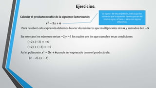 Ejercicios:
Calcular el producto notable de la siguiente factorización:
Para resolver esta expresión debemos buscar dos números que multiplicados den 𝟔 y sumados den −𝟓
𝒙𝟐 − 𝟓𝒙 + 𝟔
El signo + de esta expresión, indica que los
números que busquemos tienen que ser del
mismo signo, si fuera − seria con signos
diferentes.
En este caso los números serian −2 y −3 los cuales son los que cumplen estas condiciones
−2 . −3 = +6
−2 + −3 = −5
𝑥 − 2 . (𝑥 − 3)
Así el polinomio 𝒙𝟐
− 𝟓𝒙 + 𝟔 puede ser expresado como el producto de:
 