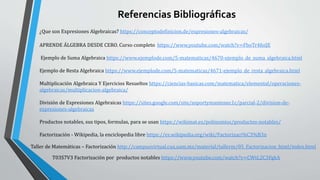 Referencias Bibliográficas
¿Que son Expresiones Algebraicas? https://conceptodefinicion.de/expresiones-algebraicas/
APRENDE ÁLGEBRA DESDE CERO. Curso completo https://www.youtube.com/watch?v=FboTr4foiJE
Ejemplo de Suma Algebraica https://www.ejemplode.com/5-matematicas/4670-ejemplo_de_suma_algebraica.html
Ejemplo de Resta Algebraica https://www.ejemplode.com/5-matematicas/4671-ejemplo_de_resta_algebraica.html
Multiplicación Algebraica Y Ejercicios Resueltos https://ciencias-basicas.com/matematica/elemental/operaciones-
algebraicas/multiplicacion-algebraica/
División de Expresiones Algebraicas https://sites.google.com/site/soportymantenec1c/parcial-2/division-de-
expresiones-algebraicas
Productos notables, sus tipos, formulas, para se usan https://wikimat.es/polinomios/productos-notables/
Factorización - Wikipedia, la enciclopedia libre https://es.wikipedia.org/wiki/Factorizaci%C3%B3n
Taller de Matemáticas – Factorización http://campusvirtual.cua.uam.mx/material/tallerm/05_Factorizacion_html/index.html
T03S7V3 Factorización por productos notables https://www.youtube.com/watch?v=CWtL2C3FgkA
 