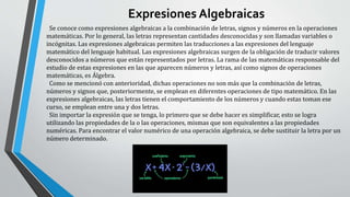Expresiones Algebraicas
Se conoce como expresiones algebraicas a la combinación de letras, signos y números en la operaciones
matemáticas. Por lo general, las letras representan cantidades desconocidas y son llamadas variables o
incógnitas. Las expresiones algebraicas permiten las traducciones a las expresiones del lenguaje
matemático del lenguaje habitual. Las expresiones algebraicas surgen de la obligación de traducir valores
desconocidos a números que están representados por letras. La rama de las matemáticas responsable del
estudio de estas expresiones en las que aparecen números y letras, así como signos de operaciones
matemáticas, es Álgebra.
Como se mencionó con anterioridad, dichas operaciones no son más que la combinación de letras,
números y signos que, posteriormente, se emplean en diferentes operaciones de tipo matemático. En las
expresiones algebraicas, las letras tienen el comportamiento de los números y cuando estas toman ese
curso, se emplean entre una y dos letras.
Sin importar la expresión que se tenga, lo primero que se debe hacer es simplificar, esto se logra
utilizando las propiedades de la o las operaciones, mismas que son equivalentes a las propiedades
numéricas. Para encontrar el valor numérico de una operación algebraica, se debe sustituir la letra por un
número determinado.
 