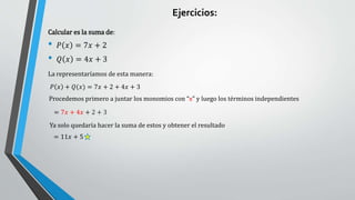 Calcular es la suma de:
• 𝑃 𝑥 = 7𝑥 + 2
• 𝑄 𝑥 = 4𝑥 + 3
𝑃 𝑥 + 𝑄(𝑥) = 7𝑥 + 2 + 4𝑥 + 3
Procedemos primero a juntar los monomios con “x” y luego los términos independientes
La representaríamos de esta manera:
= 7𝑥 + 4𝑥 + 2 + 3
Ya solo quedaría hacer la suma de estos y obtener el resultado
= 11𝑥 + 5
Ejercicios:
 
