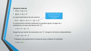 Calcular la resta de:
• 𝑃 𝑥 = 6𝑥 + 4
• 𝑄 𝑥 = 2𝑥 + 3
𝑃 𝑥 − 𝑄 𝑥 = 6𝑥 + 4 − (2𝑥 + 3)
La representaríamos de esta manera:
= 6𝑥 + 4 − 2𝑥 − 3
= 6𝑥 − 2𝑥 + 4 − 3
= 4𝑥 + 1
En este caso se usan los “()”
ya que el signo menos
afecta al siguiente
polinomio
A continuación el primer polinomio se quedara igual y el signo de −
multiplicara a lo que este dentro del “()”
Luego hay que juntar los monomios con “x” y luego los términos independientes
Y después solo queda hacer la suma de estos y obtener el resultado
 