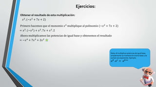 𝑥2. (−𝑥2 + 7𝑥 + 2)
Obtener el resultado de esta multiplicación:
Primero hacemos que el monomio 𝑥2
multiplique al polinomio (−𝑥2
+ 7𝑥 + 2)
= 𝑥2. (−𝑥2) + 𝑥2. 7𝑥 + 𝑥2. 2
Ahora multiplicamos las potencias de igual base y obtenemos el resultado
= −𝑥4
+ 7𝑥3
+ 2𝑥2
Nota:Al multiplicar potencias de igual base,
simplemente se mantiene la misma base y se
suman sus exponente. Ejemplo:
𝑎𝑏
. 𝑎𝑐
= 𝑎𝑏+𝑐
Ejercicios:
 