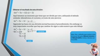 Obtener el resultado de esta división:
6𝑥2
− 5𝑥 − 12 : (𝑥 − 2)
Aquí tenemos un monomio que tiene que ser divido por otro, utilizando el método
estándar obtendremos el cociente y el resto de este ejercicio
6𝑥2
− 5𝑥 − 12 𝑥 − 2
Siguiendo las bases de una división normal hacemos el procedimiento, Sin embargo es
muy importante recordar que hay que cambiar de signo a cada numero que este debajo
6𝑥2
− 5𝑥 − 12 𝑥 − 2
6𝑥2
− 12𝑥
7𝑥 − 12
7𝑥 − 14
2
6𝑥 + 7
resto
cociente
Nota: Hay 2 métodos para resolver estas
divisiones, llamados Método Estándar y
el Método Ruffini. Ambos métodos son
muy útiles
 