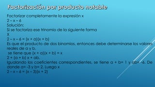 Factorizar completamente la expresión x
2 – x – 6
Solución:
Si se factoriza ese trinomio de la siguiente forma
X
2 – x – 6 = (x + a)(x + b)
Es que el producto de dos binomios, entonces debe determinarse los valores
reales de a y b.
se tiene que (x + a)(x + b) = x
2 + (a + b) x + ab.
Igualando los coeficientes correspondientes, se tiene a + b= 1 y ab= -6. De
donde a= -3 y b= 2. Luego x
2 – x – 6 = (x – 3)(x + 2)
 