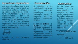 una expresión algebraica es una
expresión construida a partir de
constantes enteras, variables y
operaciones algebraicas ( suma ,
resta , multiplicación , división y
exponenciación por un
exponente que es un número
racional ). [1] Por ejemplo, 3 x 2 -
2 xy + c es una expresión
algebraica. Dado que sacar la
raíz cuadrada es lo mismo que
elevar a la potencia
también es una expresión
algebraica.
1 − 𝑥2
1 + 𝑥2
El objetivo de la
factorización es llevar
un polinomio
complicado y
expresarlo como el
producto de sus
factores polinomios
simples.
Se llaman factores o
divisores de una
expresión algebraica a
las expresiones
algebraicas que
multiplicadas entre si
dan como producto la
primera expresión.
Es la operación
inversa a la
potenciación. Y
consiste en que
dados dos números,
llamados radicando
e índice, hallan un
tercero llamado
raíz, tal que
elaborado índice,
sea igual al
radicando.
𝑅𝑎𝑑𝑖𝑐𝑎𝑛𝑑𝑜 = Raiz
Índice
Ejemplo:
25 = 5
 