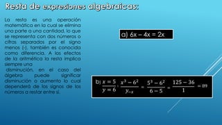 𝑥3 − 62
𝑦−𝑥
53 − 62
6 − 5
125 − 36
1
= 89
=
=
𝑥 = 5
𝑦 = 6
∶
b)
La resta es una operación
matemática en la cual se elimina
una parte a una cantidad, lo que
se representa con dos números o
cifras separados por el signo
menos (-), también es conocida
como diferencia. A los efectos
de la aritmética la resta implica
siempre una
disminución, en el caso del
álgebra puede significar
disminución o aumento lo cual
dependerá de los signos de los
números a restar entre sí.
a) 6x – 4x = 2x
 