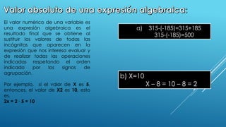 .
El valor numérico de una variable es
una expresión algebraica es el
resultado final que se obtiene al
sustituir los valores de todas las
incógnitas que aparecen en la
expresión que nos interesa evaluar y
de realizar todas las operaciones
indicadas respetando el orden
indicado por los signos de
agrupación.
Por ejemplo, si el valor de X es 5,
entonces, el valor de X2 es 10, esto
es.
2x = 2 ∙ 5 = 10
a) 315-(-185)=315+185
315-(-185)=500
b) X=10
X – 8 = 10 – 8 = 2
 