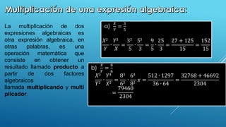 ∙
La multiplicación de dos
expresiones algebraicas es
otra expresión algebraica, en
otras palabras, es una
operación matemática que
consiste en obtener un
resultado llamado producto a
partir de dos factores
algebraicos
llamada multiplicando y multi
plicador.
a)
𝑋
𝑌
=
3
5
𝑋2
𝑌
∙
𝑌2
𝑋
=
32
5
∙
52
3
=
9
5
∙
25
3
=
27 + 125
15
=
152
15
b)
𝑋
𝑌
=
8
6
𝑋3
𝑌2
∙
𝑌4
𝑋2
=
83
62
∙
64
82
𝑥 =
512 ∙ 1297
36 ∙ 64
=
32768 + 46692
2304
=
79460
2304
 