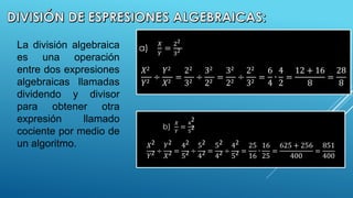 La división algebraica
es una operación
entre dos expresiones
algebraicas llamadas
dividendo y divisor
para obtener otra
expresión llamado
cociente por medio de
un algoritmo.
a)
𝑋
𝑌
=
22
32
𝑋2
𝑌2
÷
𝑌2
𝑋2
=
22
32
÷
32
22
=
32
22
÷
22
32
=
6
4
∙
4
2
=
12 + 16
8
=
28
8
b)
𝑋
𝑌
=
4
2
5
2
𝑋2
𝑌2 ÷
𝑌2
𝑋2 =
42
52 ÷
52
42 =
52
42 ÷
42
52 =
25
16
∙
16
25
=
625 + 256
400
=
851
400
 