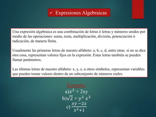  Expresiones Algebraicas
Una expresión algebraica es una combinación de letras ó letras y números unidos por
medio de las operaciones: suma, resta, multiplicación, división, potenciación ó
radicación, de manera finita.
Usualmente las primeras letras de nuestro alfabeto: a, b, c, d, entre otras. si no se dice
otra cosa, representan valores fijos en la expresión. Estas letras también se pueden
llamar parámetros.
Las últimas letras de nuestro alfabeto: x, y, z, u otros símbolos, representan variables
que pueden tomar valores dentro de un subconjunto de números reales.
Ejemplo:
a)𝑥2 + 2xy
b) 2 + 𝑦2 𝑥3
c)
𝑥𝑦 −2𝑥
𝑥2+1
 