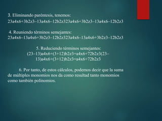 3. Eliminando paréntesis, tenemos:
23a4x6+3b2z3–13a4x6–12b2z323a4x6+3b2z3–13a4x6–12b2z3
4. Reuniendo términos semejantes:
23a4x6–13a4x6+3b2z3–12b2z323a4x6–13a4x6+3b2z3–12b2z3
5. Reduciendo términos semejantes:
(23–13)a4x6+(3+12)b2z3=a4x6+72b2z3(23–
13)a4x6+(3+12)b2z3=a4x6+72b2z3
6. Por tanto, de estos cálculos, podemos decir que la suma
de múltiples monomios nos da como resultad tanto monomios
como también polinomios.
 
