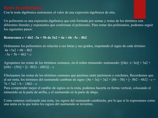 Resta de polinomios:
Con la resta algebraica sustraemos el valor de una expresión algebraica de otra.
Un polinomio es una expresión algebraica que está formada por sumas y restas de los términos con
diferentes literales y exponentes que conforman el polinomio. Para restar dos polinomios, podemos seguir
los siguientes pasos:
Restaremos c + 6b2 –3a + 5b de 3a2 + 4a + 6b –5c – 8b2
Ordenamos los polinomios en relación a sus letras y sus grados, respetando el signo de cada término:
4a +3a2 + 6b – 8b2
–3a + 5b + 6b2 + c
Agrupamos las restas de los términos comunes, en el orden minuendo–sustraendo: [(4a) –(–3a)] + 3a2 +
[(6b) – (5b)] + [(– 8b2) – (6b2)] – c
Efectuamos las restas de los términos comunes que pusimos entre paréntesis o corchetes. Recordemos que
al ser resta, los términos del sustraendo cambian de signo: [4a + 3a] + 3a2 + [6b – 5b] + [– 8b2 – 6b2] – c =
7a + 3a2 + b – 14b2 – c
Para comprender mejor el cambio de signos en la resta, podemos hacerla en forma vertical, colocando el
minuendo en la parte de arriba, y el sustraendo en la parte de abajo.
Como estamos realizando una resta, los signos del sustraendo cambiarán, por lo que si lo expresamos como
una suma en la que todos los signos del sustraendo se invierten.
 
