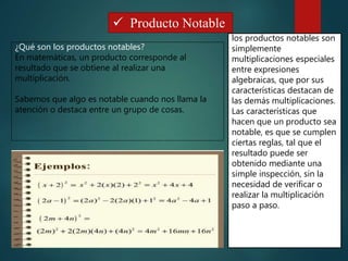  Producto Notable
¿Qué son los productos notables?
En matemáticas, un producto corresponde al
resultado que se obtiene al realizar una
multiplicación.
Sabemos que algo es notable cuando nos llama la
atención o destaca entre un grupo de cosas.
los productos notables son
simplemente
multiplicaciones especiales
entre expresiones
algebraicas, que por sus
características destacan de
las demás multiplicaciones.
Las características que
hacen que un producto sea
notable, es que se cumplen
ciertas reglas, tal que el
resultado puede ser
obtenido mediante una
simple inspección, sin la
necesidad de verificar o
realizar la multiplicación
paso a paso.
 
