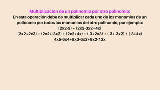 Multiplicación de un polinomio por otro polinomio:
En esta operación debe de multiplicar cada uno de los monomios de un
polinomio por todos los monomios del otro polinomio, por ejemplo:
(2x2-3) * (2x3-3x2+4x)
(2x2*2x3) + (2x2*-3x2) + (2x2*4x) + (-3*2x3) + (-3*-3x2) + (-3*4x)
4x5-6x4+8x3-6x3+9x2-12x
 