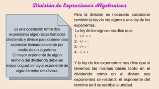 División de Expresiones Algebraicas
Es una operación entre dos
expresiones algebraicas llamadas
dividendo y divisor para obtener otra
expresión llamado cociente por
medio de un algoritmo.
El mayor exponente de algún
término del dividendo debe ser
mayor o igual al mayor exponente de
algún término del divisor.
Para la división es necesario considerar
también la ley de los signos y una ley de los
exponentes.
La ley de los signos nos dice que.-
1.- +/+ = +
2.- +/- = -
3.- -/+ = -
4.- -/- = +
Y la ley de los exponentes nos dice que si
tenemos las mismas bases tanto en el
dividendo como en el divisor sus
exponentes se restan.Si el exponente del
término es 0 se escribe la unidad.
 